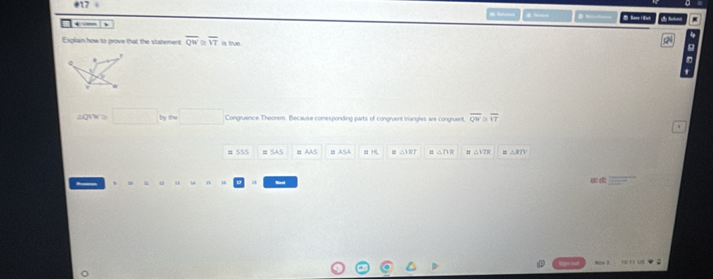 sú Sarve i Eact In 
←om 
Explain how to prove that the statement overline QW ≌ overline VT is true. 
5 
g
r
t 
y
v
△ QNV≌ □ bythe□ Congruence Theorem. Because corresponding parts of congruent triangles are congruent, overline QW overline VT
# SSS = SAS # AAS n ASA # HL △ IRI △ ∩ R △ VTA △ RIV
14 
ụ d: 
Nay 3