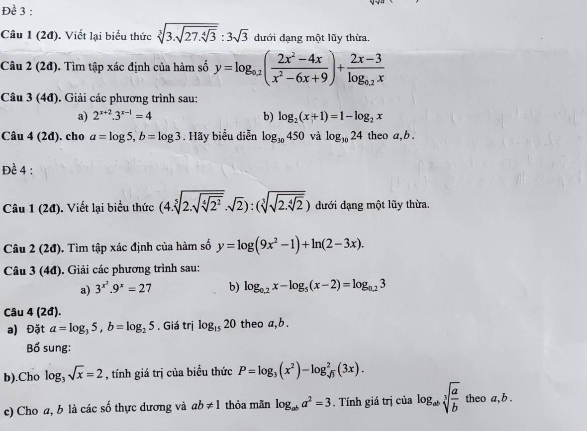 Đề 3 :
Câu 1(2d). Viết lại biểu thức sqrt[3](3.sqrt 27.sqrt [4]3):3sqrt(3) dưới dạng một lũy thừa.
Câu 2(2d) 0. Tìm tập xác định của hàm số y=log _0.2( (2x^2-4x)/x^2-6x+9 )+frac 2x-3log _0.2x
Cân 4 3(4d). Giải các phương trình sau:
a) 2^(x+2).3^(x-1)=4 b) log _2(x+1)=1-log _2x
Câu 4(2d). cho a=log 5,b=log 3. Hãy biểu diễn log _30450 và log _3024 theo a,b.
Đề 4 :
Câu 1 (2đ). Viết lại biểu thức (4.sqrt[5](2.sqrt sqrt [4]2^2)..sqrt(2)):(sqrt[3](sqrt 2.sqrt [4]2)) dưới dạng một lũy thừa.
Câu 2(2i đ). Tìm tập xác định của hàm số y=log (9x^2-1)+ln (2-3x).
Câu 3 (4đ). Giải các phương trình sau:
a) 3^(x^2).9^x=27 b) log _0,2x-log _5(x-2)=log _0,23
Câu 4 (2đ).
a) Đặt a=log _35,b=log _25. Giá trị log _1520 theo a,b .
Bổ sung:
b).Cho log _3sqrt(x)=2 , tính giá trị của biểu thức P=log _3(x^2)-log _sqrt(3)^2(3x).
c) Cho a, b là các số thực dương và ab!= 1 thỏa mãn log _aba^2=3.  Tính giá trị của log _absqrt[3](frac a)b theo a,b .