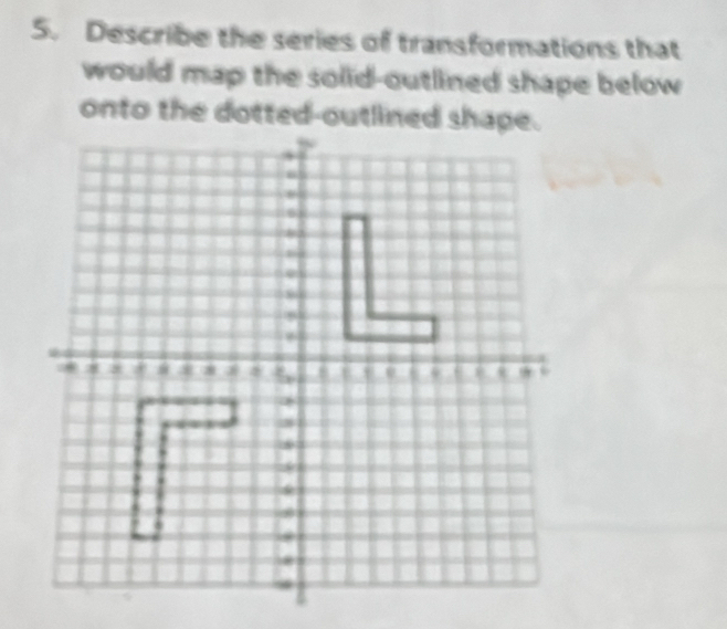 Describe the series of transformations that 
would map the solid-outlined shape below