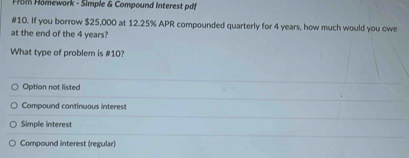 From Homework - Simple & Compound Interest pdf
#10. If you borrow $25,000 at 12.25% APR compounded quarterly for 4 years, how much would you owe
at the end of the 4 years?
What type of problem is #10?
Option not listed
Compound continuous interest
Simple interest
Compound interest (regular)