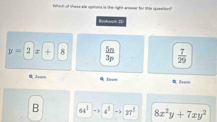 Which of these six options is the right answer for this question?
Bookwork 3D
y=2x+ 8
 5n/3p 
 7/29 
Zoom Zoom
Zoom
B
64^(frac 1)3 4^(frac 3)2 27^(frac 2)3 8x^2y+7xy^2