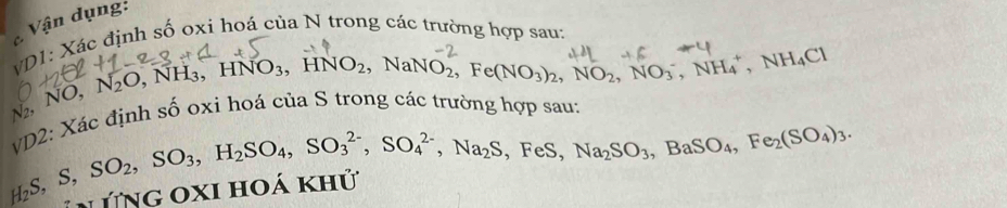 Vận dụng: 
VD1: Xác định số oxi hoá của N trong các trường hợp sau:
N₂, NO, N_2O , NH₃, HNO₃, HNO₂, NaNO₂, Fe(NO₃)₂, NO₂, NO₃´, NH₄ *, NH₄Cl
VD2: Xác định số oxi hoá của S trong các trường hợp sau: 
, FeS, Na_2SO_3, BaSO_4, Fe_2(SO_4)_3.
H_2S, S, SO_2, SO_3, H_2SO_4, SO_3^((2-), SO_4^(2-), Na_2)S * TNG OXI HOA Khu