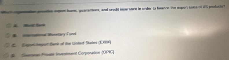 maton prentes expont inans, guarantees, and credit insurance in order to finance the export sales of US products?. Mur Eurle
limernational Wonsary Fund
C. Egen import Bank of the Unted States (EXIM)
* Suenseas Proate Investment Corporation (OPIC)