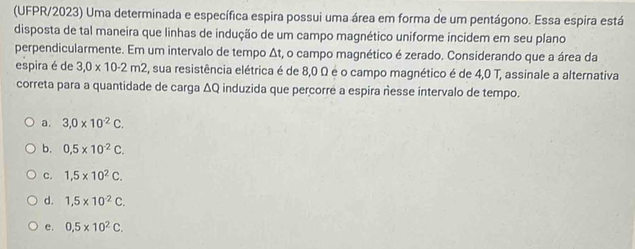 (UFPR/2023) Uma determinada e específica espira possui uma área em forma de um pentágono. Essa espira está
disposta de tal maneira que linhas de indução de um campo magnético uniforme incidem em seu plano
perpendicularmente. Em um intervalo de tempo Δt, o campo magnético é zerado. Considerando que a área da
espira é de 3,0* 10-2m2 , sua resistência elétrica é de 8,0 Ω é o campo magnético é de 4,0 T, assinale a alternativa
correta para a quantidade de carga ΔQ induzida que percorre a espira nesse intervalo de tempo.
a. 3, 0* 10^(-2)C.
b. 0,5* 10^(-2)C.
c. 1,5* 10^2C.
d. 1,5* 10^(-2)C.
e. 0,5* 10^2C.