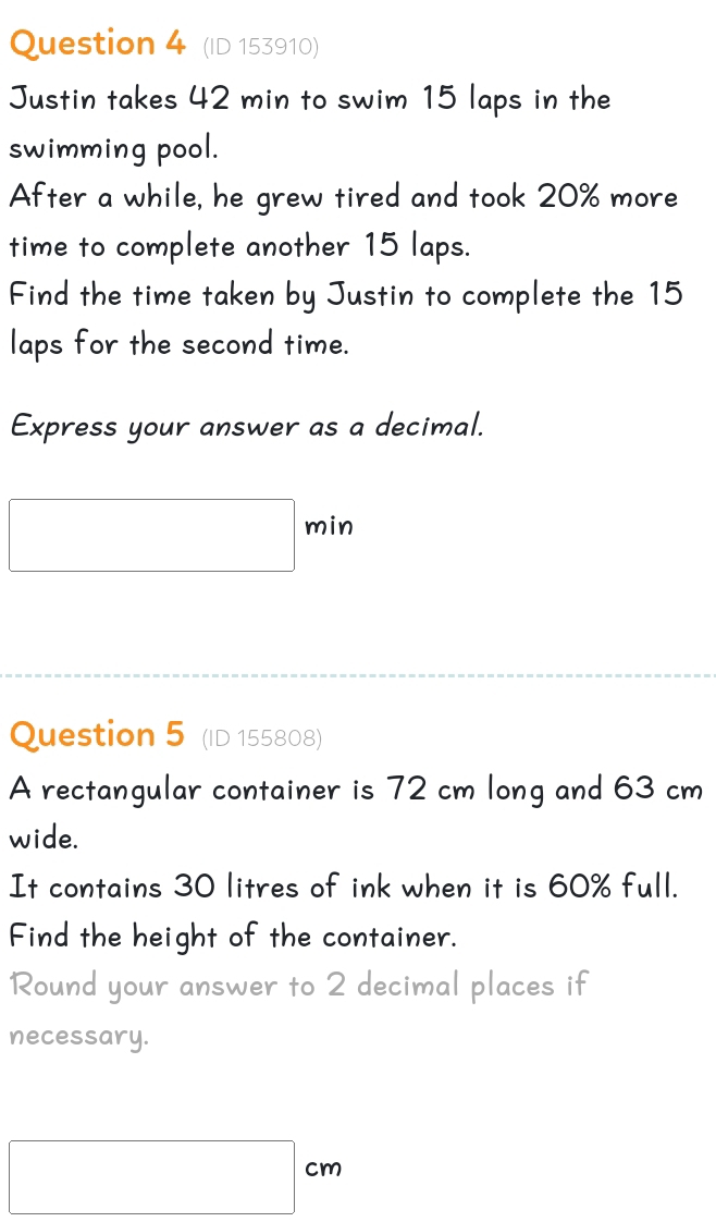 (ID 153910) 
Justin takes 42 min to swim 15 laps in the 
swimming pool. 
After a while, he grew tired and took 20% more 
time to complete another 15 laps. 
Find the time taken by Justin to complete the 15
laps for the second time. 
Express your answer as a decimal.
min
Question 5 (ID 155808) 
A rectangular container is 72 cm long and 63 cm
wide. 
It contains 30 litres of ink when it is 60% full. 
Find the height of the container. 
Round your answer to 2 decimal places if 
necessary. 
cn