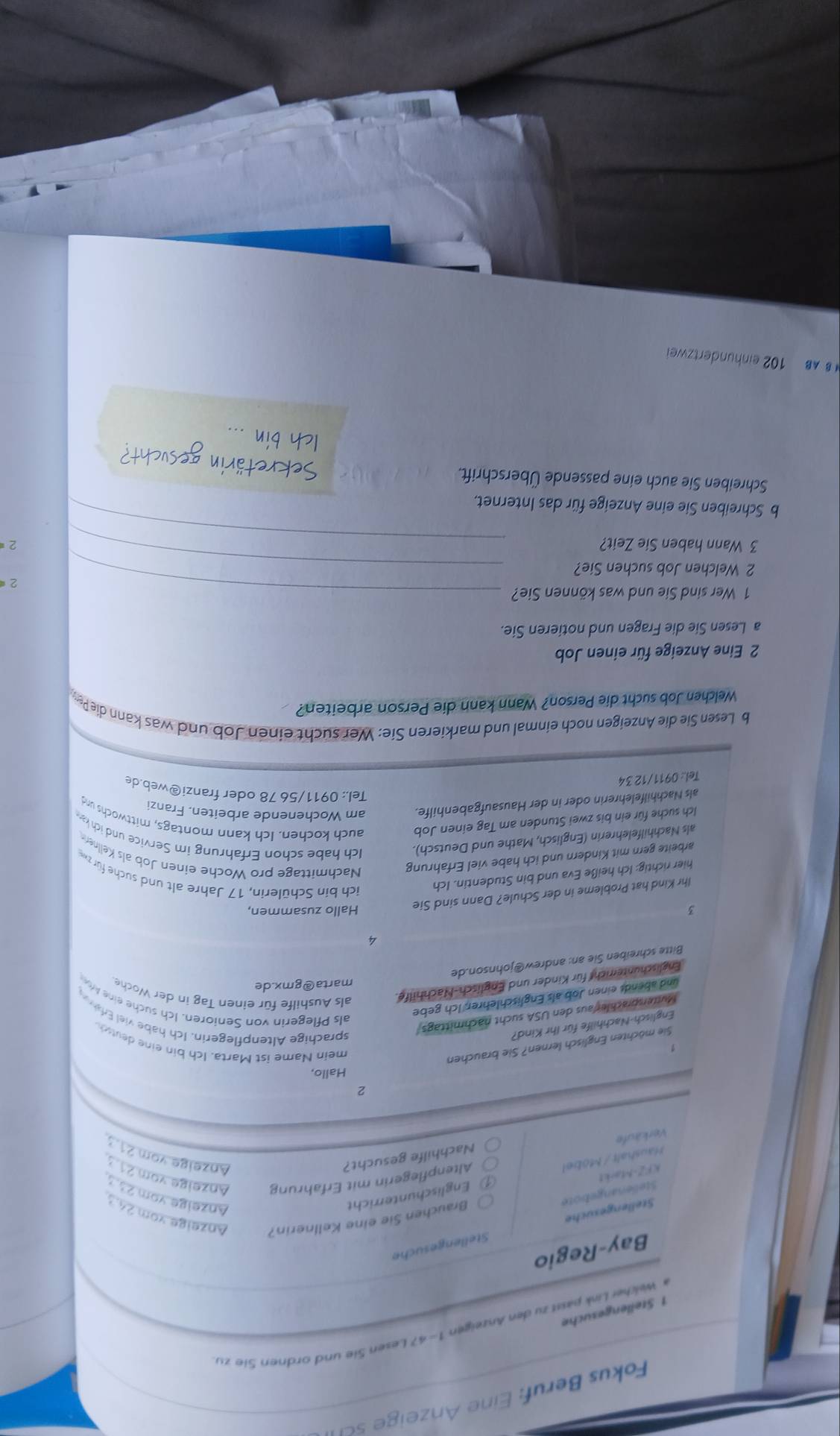 Fokus Beruf: Eine nzeig  sc
Welcher Link passt zu den Anzeigen 1-4? Lesen ie und ordnen Sie zu
1 Stellengesuche
Bay-Regio
Stellengesuche Stellengesuche
Stelienangebote Brauchen Sie eine Kellnerin? Anzeige.xom 24.3
Haushalt / Möbel Englischunterricht
Anzeige vom 23 
KFZ-Markt
Altenpflegerin mit Erfahrung Anzeige vom 21 
Verkäufe
Nachhilfe gesucht? Anzeige vom 21 
2
Hallo,
Sie möchten Englisch lernen? Sie brauchen
mein Name ist Marta. Ich bin eine deutsch
Englisch-Nachhilfe für Ihr Kind?
Mutersprachler aus den USA sucht nachmittags
sprachige Altenpflegerin. Ich habe viel Erfa
und abends einen Job als Englischlehrer. Ich gebe
als Pflegerin von Senioren. Ich suche eine A
marta@gmx.de
Englischunterricht für Kinder und Englisch-Nachhilfe. als Aushilfe für einen Tag in der Woche
Bitte schreiben Sie an: andrew@johnson.de
4
3 Hallo zusammen,
Ihr Kind hat Probleme in der Schule? Dann sind Sie
hier richtig: Ich heiße Eva und bin Studentin. Ich
ich bin Schülerin, 17 Jahre alt und suche für z
arbeite gern mit Kindern und ich habe viel Erfahrung Nachmittage pro Woche einen Job als Kellner
als Nachhilfelehrerin (Englisch, Mathe und Deutsch). Ich habe schon Erfahrung im Service und ich ka
Ich suche für ein bis zwei Stunden am Tag einen Job auch kochen. Ich kann montags, mittwochs und
als Nachhilfelehrerin oder in der Hausaufgabenhilfe. am Wochenende arbeiten. Franzi
Tel.: 0911/56 78 oder franzi@web.de
Tel.: 0911/12 34
b Lesen Sie die Anzeigen noch einmal und markieren Sie: Wer sucht einen Job und was kann die Pe
Welchen Job sucht die Person? Wann kann die Person arbeiten?
2 Eine Anzeige für einen Job
a Lesen Sie die Fragen und notieren Sie.
1 Wer sind Sie und was können Sie?_
2
2 Welchen Job suchen Sie?_
_
3 Wann haben Sie Zeit?
2
b Schreiben Sie eine Anzeige für das Internet.
Schreiben Sie auch eine passende Überschrift.
BAB 102 einhundertzwei