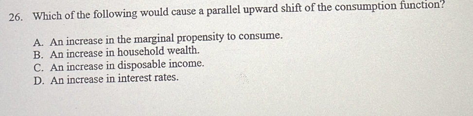 Which of the following would cause a parallel upward shift of the consumption function?
A. An increase in the marginal propensity to consume.
B. An increase in household wealth.
C. An increase in disposable income.
D. An increase in interest rates.