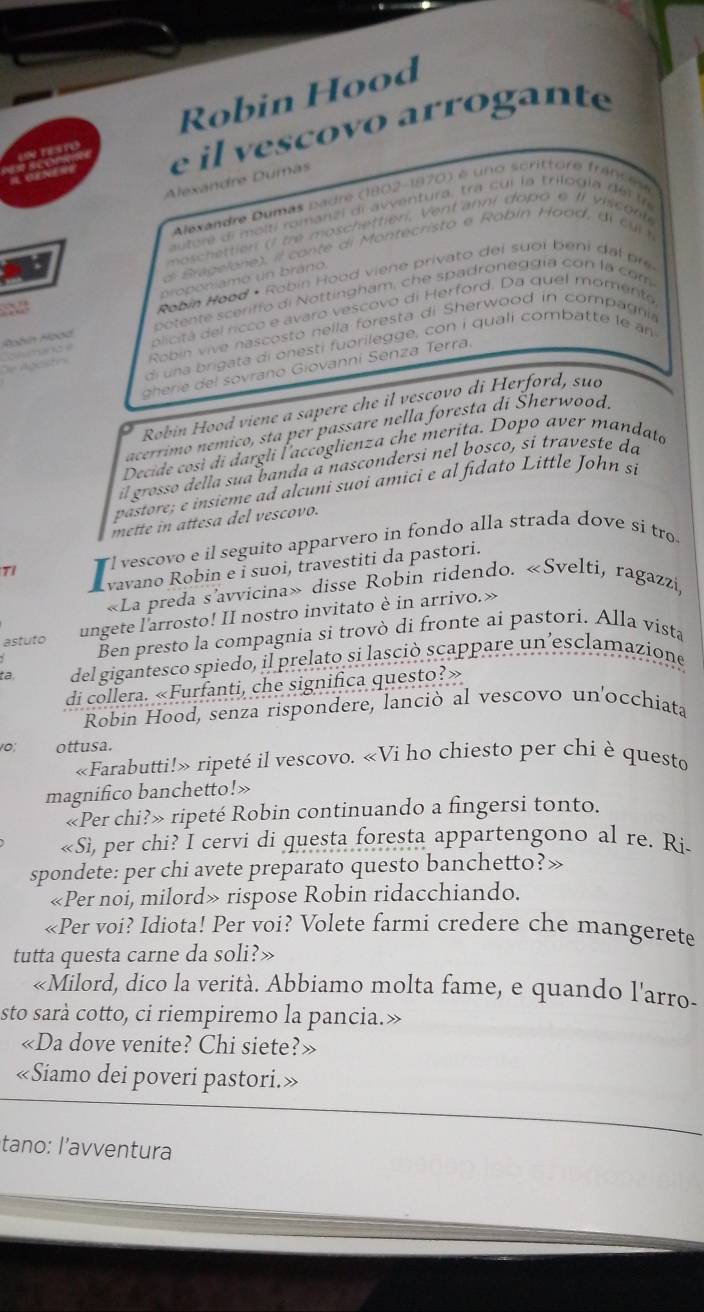 Robin Hood
resto e il vescovo arrogante
Alexándre Dumás
Alexandre Dumás padre (1802-1870) é uno scrittore francese
autore di molti romanzi di avventura, tra cui la trilogia dei t
moschettien ( be moschettieri, Ventanni dopo e II viscont
d ragelone), il conte di Montecristo e Rabin Haad, d i  c l 
Robin Hood • Robin Hood viene privato dei suoi beni da  
proponíamo un bráno.
potente sceriffo di Nottingham, che spadroneggía con la com
Robín Hoad blicitá del ricco e avaro vescovo di Herford. Da quel momento
Robin vive nascosto nella foresta di Sherwood in compagnia
di una brigata di onesti fuorilegge, con i quali combatte le an
               
er    sovrano Giovanni Senza Terra.
Robin Hood viene a sapere che il vescovo di Herford, suo
acerrimo nemico, sta per passare nella foresta di Sherwood
Decide così di dargli l'accoglienza che merita. Dopo aver mandato
il grosso della sua banda a nascondersi nel bosco, si traveste da
pastore; e insieme ad alcuni suoi amici e al fidato Little John si
mette in attesa del vescovo.
Tỉ l vescovo e il seguito apparvero in fondo alla strada dove si tro
vavano Robin e i suoi, travestiti da pastori.
«La preda s’avvicina» disse Robin ridendo. «Svelti, ragazzi,
astuto ungete l'arrosto! II nostro invitato è in arrivo.»
Ben presto la compagnia si trovò di fronte ai pastori. Alla vista
. del gigantesco spiedo, il prelato si lasciò scappare un’esclamazione
di collera. «Furfanti, che significa questo?»
Robin Hood, senza rispondere, lanciò al vescovo un'occhiata
10; ottusa.
«Farabutti!» ripeté il vescovo. «Vi ho chiesto per chi è questo
magnifico banchetto!»
«Per chi?» ripeté Robin continuando a fingersi tonto.
«Sì, per chi? I cervi di questa foresta appartengono al re. Ri-
spondete: per chi avete preparato questo banchetto?»
«Per noi, milord» rispose Robin ridacchiando.
«Per voi? Idiota! Per voi? Volete farmi credere che mangerete
tutta questa carne da soli?»
«Milord, dico la verità. Abbiamo molta fame, e quando l'arro-
sto sarà cotto, ci riempiremo la pancia.»
«Da dove venite? Chi siete?»
«Siamo dei poveri pastori.»
tano: l’avventura