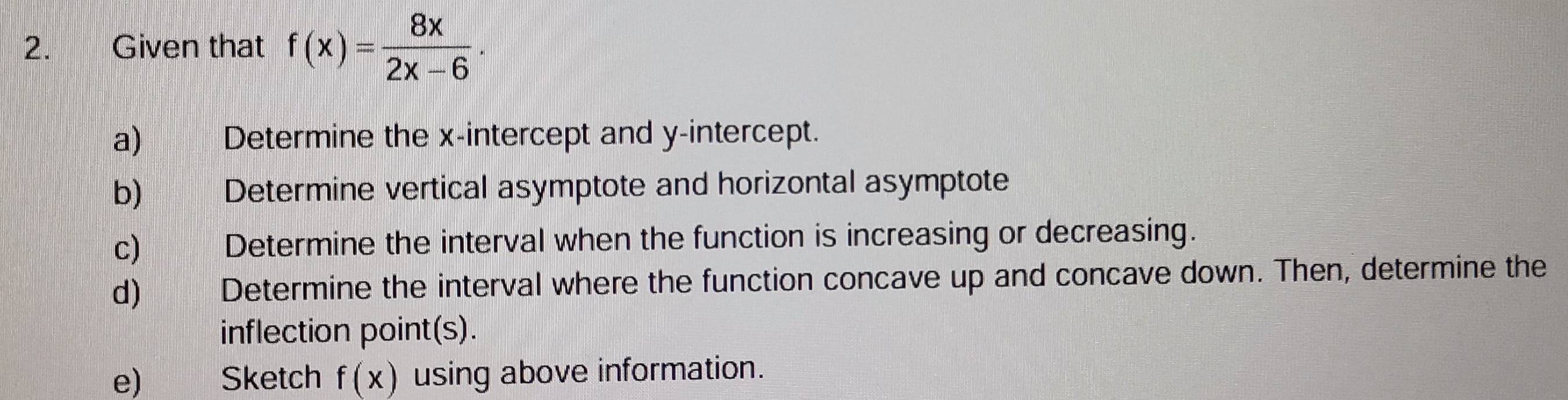 Given that f(x)= 8x/2x-6 . 
a) Determine the x-intercept and y-intercept. 
b) Determine vertical asymptote and horizontal asymptote 
c) Determine the interval when the function is increasing or decreasing. 
d) Determine the interval where the function concave up and concave down. Then, determine the 
inflection point(s). 
e)€ Sketch f(x) using above information.