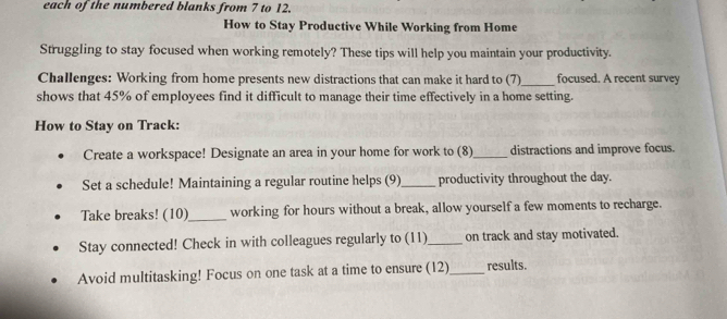 each of the numbered blanks from 7 to 12. 
How to Stay Productive While Working from Home 
Struggling to stay focused when working remotely? These tips will help you maintain your productivity. 
_ 
Challenges: Working from home presents new distractions that can make it hard to (7) focused. A recent survey 
shows that 45% of employees find it difficult to manage their time effectively in a home setting. 
How to Stay on Track: 
Create a workspace! Designate an area in your home for work to (8)_ distractions and improve focus. 
Set a schedule! Maintaining a regular routine helps (9)_ productivity throughout the day. 
Take breaks! (10)_ working for hours without a break, allow yourself a few moments to recharge. 
Stay connected! Check in with colleagues regularly to (11)_ on track and stay motivated. 
Avoid multitasking! Focus on one task at a time to ensure (12)_ results.