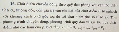 Chất điểm chuyển động theo quỹ đạo phẳng với vận tốc diện 
tích sigma _0 không đổi, còn giá trị vận tốc dài của chất điểm tỉ lệ nghịch 
với khoảng cách ρ từ gốc toạ độ tới chất điểm (hệ số tỉ lệ a). Tìm 
phương trình chuyển động, phương trình quỹ đạo và gia tốc của chất 
điểm như các hàm của ρ, biết rằng khi t=0, vector v_(0)=vector r_0, vector v_(0)=vector v_0.