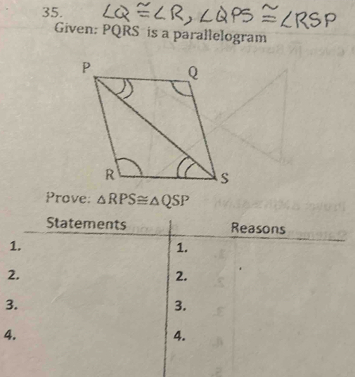 Given: PQRS is a parallelogram 
Prove: △ RPS≌ △ QSP
Statements Reasons 
1. 
1. 
2. 
2. 
3. 
3. 
4. 
4.