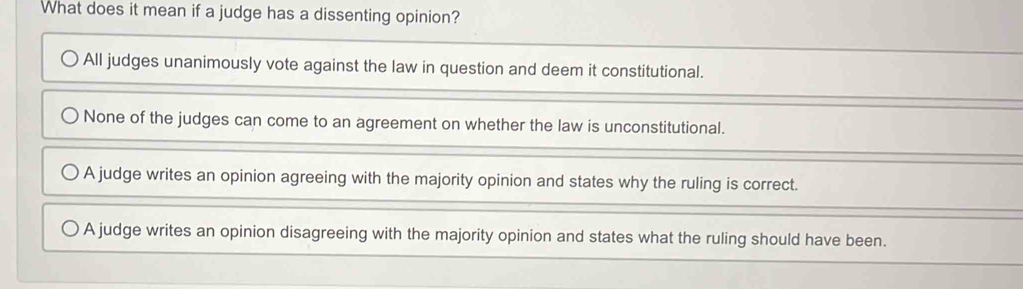 What does it mean if a judge has a dissenting opinion?
All judges unanimously vote against the law in question and deem it constitutional.
None of the judges can come to an agreement on whether the law is unconstitutional.
A judge writes an opinion agreeing with the majority opinion and states why the ruling is correct.
A judge writes an opinion disagreeing with the majority opinion and states what the ruling should have been.