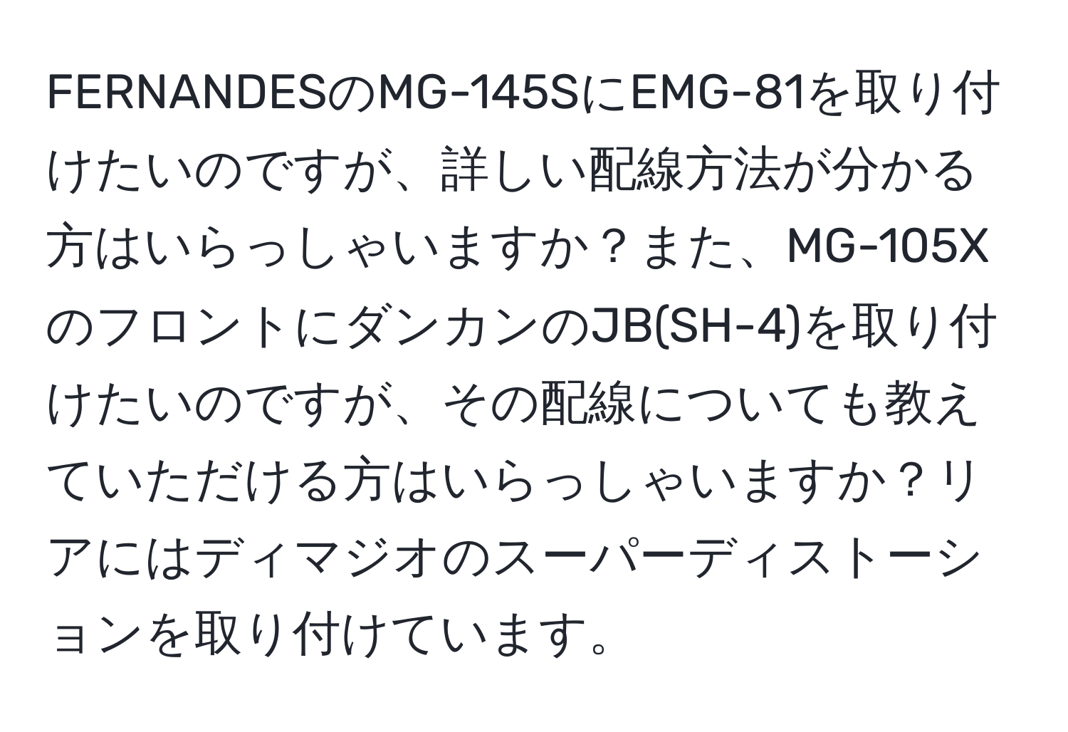 FERNANDESのMG-145SにEMG-81を取り付けたいのですが、詳しい配線方法が分かる方はいらっしゃいますか？また、MG-105XのフロントにダンカンのJB(SH-4)を取り付けたいのですが、その配線についても教えていただける方はいらっしゃいますか？リアにはディマジオのスーパーディストーションを取り付けています。