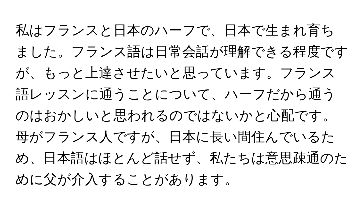 私はフランスと日本のハーフで、日本で生まれ育ちました。フランス語は日常会話が理解できる程度ですが、もっと上達させたいと思っています。フランス語レッスンに通うことについて、ハーフだから通うのはおかしいと思われるのではないかと心配です。母がフランス人ですが、日本に長い間住んでいるため、日本語はほとんど話せず、私たちは意思疎通のために父が介入することがあります。