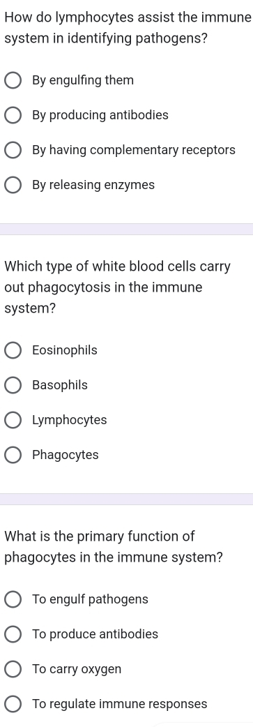 How do lymphocytes assist the immune
system in identifying pathogens?
By engulfing them
By producing antibodies
By having complementary receptors
By releasing enzymes
Which type of white blood cells carry
out phagocytosis in the immune
system?
Eosinophils
Basophils
Lymphocytes
Phagocytes
What is the primary function of
phagocytes in the immune system?
To engulf pathogens
To produce antibodies
To carry oxygen
To regulate immune responses