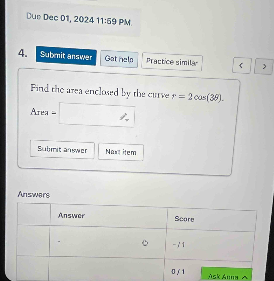 Due Dec 01, 2024 11:59 PM. 
4. Submit answer Get help Practice similar < > 
Find the area enclosed by the curve r=2cos (3θ ). 
Area Area =□
Submit answer Next item 
sk Anna