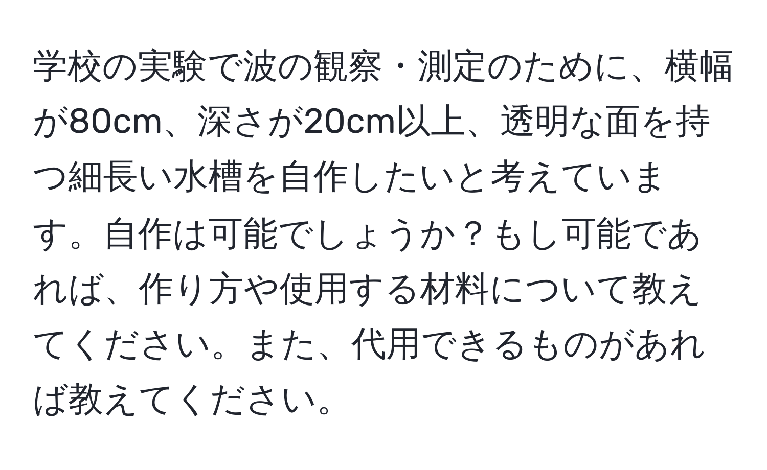 学校の実験で波の観察・測定のために、横幅が80cm、深さが20cm以上、透明な面を持つ細長い水槽を自作したいと考えています。自作は可能でしょうか？もし可能であれば、作り方や使用する材料について教えてください。また、代用できるものがあれば教えてください。