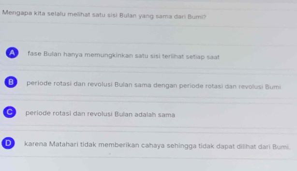 Mengapa kita selalu melihat satu sisi Bulan yang sama dari Bumi?
fase Bulan hanya memungkinkan satu sisì terlhat setiap saat
B periode rotasi dan revolusi Bulan sama dengan periode rotasi dan revolusi Bumi
C periode rotasi dan revolusi Bulan adalah sama
D karena Matahari tidak memberikan cahaya sehingga tidak dapat dilihat dari Bumi.