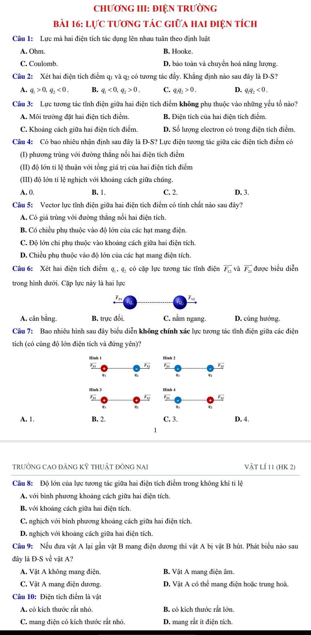 CHƯƠNG III: ĐIỆN TRƯỜNG
Bài 16: Lực tươnG Tác Giữa hai điện tích
Câu 1: Lực mà hai điện tích tác dụng lên nhau tuân theo định luật
A. Ohm. B. Hooke.
C. Coulomb. D. bảo toàn và chuyển hoá năng lượng.
Câu 2: Xét hai điện tích điểm q1 và q2 có tương tác đầy. Khẳng định nào sau đây là Đ-S?
A. q_1>0,q_2<0. B. q_1<0,q_2>0. C. q_1q_2>0. D. q_1q_2<0.
Câu 3: Lực tương tác tĩnh điện giữa hai điện tích điểm không phụ thuộc vào những yếu tố nào?
A. Môi trường đặt hai điện tích điểm. B. Điện tích của hai điện tích điểm.
C. Khoảng cách giữa hai điện tích điểm. D. Số lượng electron có trong điện tích điểm.
Câu 4: Có bao nhiêu nhận định sau đây là Đ-S? Lực điện tương tác giữa các điện tích điểm có
(I) phương trùng với đường thăng nổi hai điện tích điểm
(II) độ lớn tỉ lệ thuận với tổng giá trị của hai điện tích điểm
(III) độ lớn tỉ lệ nghịch với khoảng cách giữa chúng.
A. 0. B. 1. C. 2. D. 3.
Câu 5: Vector lực tĩnh điện giữa hai điện tích điểm có tính chất nào sau đây?
A. Có giá trùng với đường thăng nổi hai điện tích.
B. Có chiều phụ thuộc vào độ lớn của các hạt mang điện.
C. Độ lớn chỉ phụ thuộc vào khoảng cách giữa hai điện tích.
D. Chiều phụ thuộc vào độ lớn của các hạt mang điện tích.
Câu 6: Xét hai điện tích điểm q , q, có cặp lực tương tác tĩnh điện vector F_12 và vector F_21 được biểu diễn
trong hình dưới. Cặp lực này là hai lực
F21 F12
A. cân bằng. B. trực đối. C. nằm ngang. D. cùng hướng.
Câu 7: Bao nhiêu hình sau đây biểu diễn không chính xác lực tương tác tĩnh điện giữa các điện
tích (có cùng độ lớn điện tích và đứng yên)?
A. 1.
TRƯỜNG CAO ĐẢNG KỲ THUẬT ĐỒNG NAI Vật LÍ 11 (HK 2)
Câu 8: Độ lớn của lực tương tác giữa hai điện tích điểm trong không khí tỉ lệ
A. với bình phương khoảng cách giữa hai điện tích.
B. với khoảng cách giữa hai điện tích.
C. nghịch với bình phương khoảng cách giữa hai điện tích.
D. nghịch với khoảng cách giữa hai điện tích.
Câu 9: Nếu đưa vật A lại gần vật B mang điện dương thì vật A bị vật B hút. Phát biểu nào sau
đây là D-Svhat evhat at A?
A. Vật A không mang điện. B. Vật A mang điện âm.
C. Vật A mang điện dương. D. Vật A có thể mang điện hoặc trung hoà.
Câu 10: Điện tích điểm là vật
A. có kích thước rất nhỏ. B. có kích thước rất lớn.
C. mang điện có kích thước rất nhỏ. D. mang rất ít điện tích.