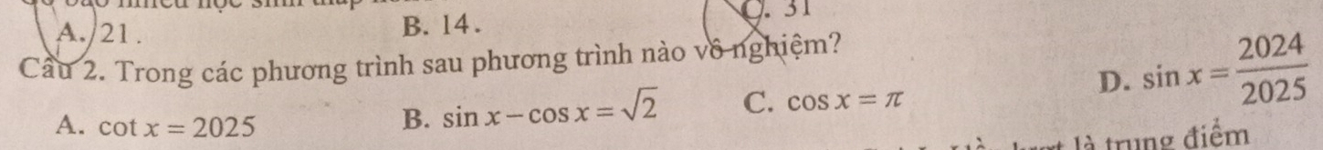 A./21 . B. 14.
Q. 31
Cầu 2. Trong các phương trình sau phương trình nào vô nghiệm?
D. sin x= 2024/2025 
A. cot x=2025
B. sin x-cos x=sqrt(2) C. cos x=π
là trung điểm