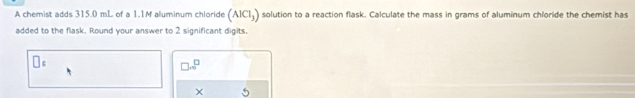 A chemist adds 315.0 mL of a 1.1M aluminum chloride (AlCl_3) solution to a reaction flask. Calculate the mass in grams of aluminum chloride the chemist has 
added to the flask. Round your answer to 2 significant digits. 
□ .beginarrayr □  □ endarray 
×