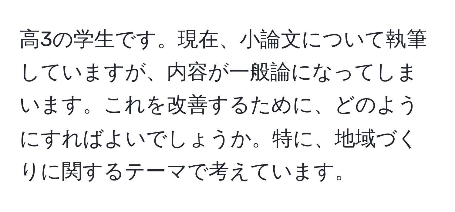 高3の学生です。現在、小論文について執筆していますが、内容が一般論になってしまいます。これを改善するために、どのようにすればよいでしょうか。特に、地域づくりに関するテーマで考えています。