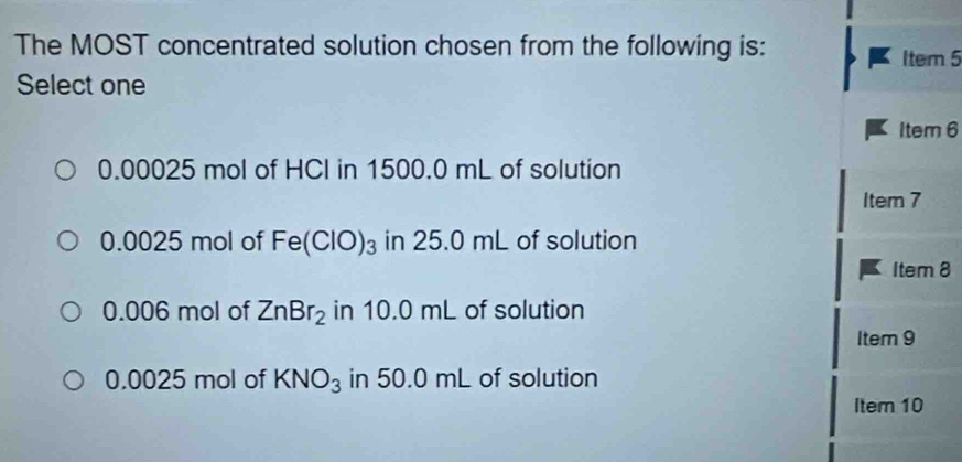 The MOST concentrated solution chosen from the following is:
Item 5
Select one
Item 6
0.00025 mol of HCI in 1500.0 mL of solution
ltem7
0.0025 mol of Fe(ClO)_3 in 25.0 mL of solution
ltem8
0.006 mol of ZnBr_2 in 10.0 mL of solution
lten n9
0.0025 mol of KNO_3 in 50.0 mL of solution
Item 10