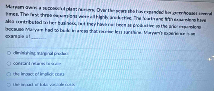 Maryam owns a successful plant nursery. Over the years she has expanded her greenhouses several
times. The first three expansions were all highly productive. The fourth and fifth expansions have
also contributed to her business, but they have not been as productive as the prior expansions
because Maryam had to build in areas that receive less sunshine. Maryam's experience is an
example of_ ..
diminishing marginal product
constant returns to scale
the impact of implicit costs
the impact of total variable costs