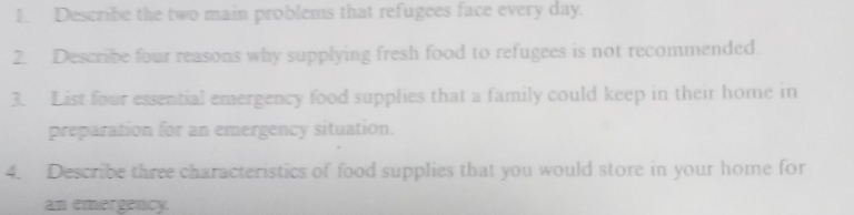 Describe the two main problems that refugees face every day. 
2. Describe four reasons why supplying fresh food to refugees is not recommended. 
3. List four essential emergency food supplies that a family could keep in their home in 
preparation for an emergency situation. 
4. Describe three characteristics of food supplies that you would store in your home for 
an emergency.