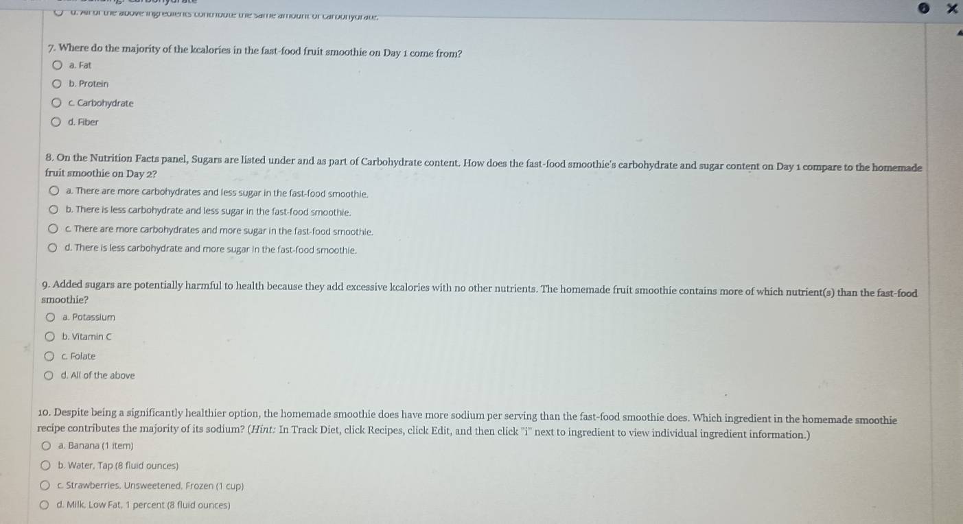 d. Ar of the above ingredients contribute the same amount of carbonyurate.
7. Where do the majority of the kcalories in the fast-food fruit smoothie on Day 1 come from?
a. Fat
b. Protein
c. Carbohydrate
d. Fiber
8. On the Nutrition Facts panel, Sugars are listed under and as part of Carbohydrate content. How does the fast-food smoothie's carbohydrate and sugar content on Day 1 compare to the homemade
fruit smoothie on Day 2?
a. There are more carbohydrates and less sugar in the fast-food smoothie.
b. There is less carbohydrate and less sugar in the fast-food smoothie.
c. There are more carbohydrates and more sugar in the fast-food smoothie.
d. There is less carbohydrate and more sugar in the fast-food smoothie.
9. Added sugars are potentially harmful to health because they add excessive kcalories with no other nutrients. The homemade fruit smoothie contains more of which nutrient(s) than the fast-food
smoothie?
a. Potassium
b. Vitamin C
c. Folate
d. All of the above
10. Despite being a significantly healthier option, the homemade smoothie does have more sodium per serving than the fast-food smoothie does. Which ingredient in the homemade smoothie
recipe contributes the majority of its sodium? (Hint: In Track Diet, click Recipes, click Edit, and then click ''i'' next to ingredient to view individual ingredient information.)
a. Banana (1 item)
b. Water, Tap (8 fluid ounces)
c. Strawberries, Unsweetened, Frozen (1 cup)
d. Milk, Low Fat, 1 percent (8 fluid ounces)
