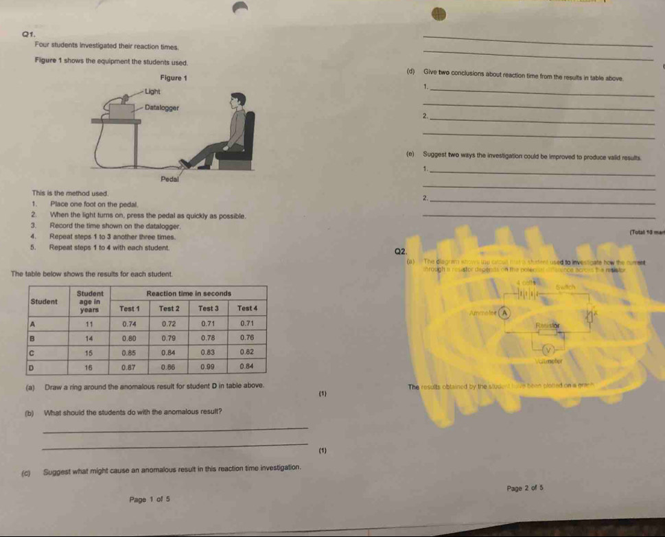 Four students investigated their reaction times. 
_ 
Figure 1 shows the equipment the students used. 
_ 
(d) Give two conclusions about reaction time from the results in table above. 
1._ 
_ 
_ 
2. 
_ 
(e) Suggest two ways the investigation could be improved to produce valid results. 
_ 
This is the method used. 
_ 
2. 
1. Place one foot on the pedal. 
_ 
2. When the light turns on, press the pedal as quickly as possible._ 
3. Record the time shown on the datalogger. 
4. Repeat steps 1 to 3 another three times. (Total 10 mar 
5. Repeat steps 1 to 4 with each student. Q2. 
(a) — The diagram shows te circull mst a shirtent used to investioate how the cument 
The table below shows the results for each student. through a resistor depends on the pol o 
Ammeler A Resistor 
Vallmeter 
(a) Draw a ring around the anomalous result for student D in table above. The results obtained by the stude h e been plotted on a gran? 
(1) 
(b) What should the students do with the anomalous result? 
_ 
_ 
(1) 
(c) Suggest what might cause an anomalous result in this reaction time investigation. 
Page 1 of 5 Page 2 of 5