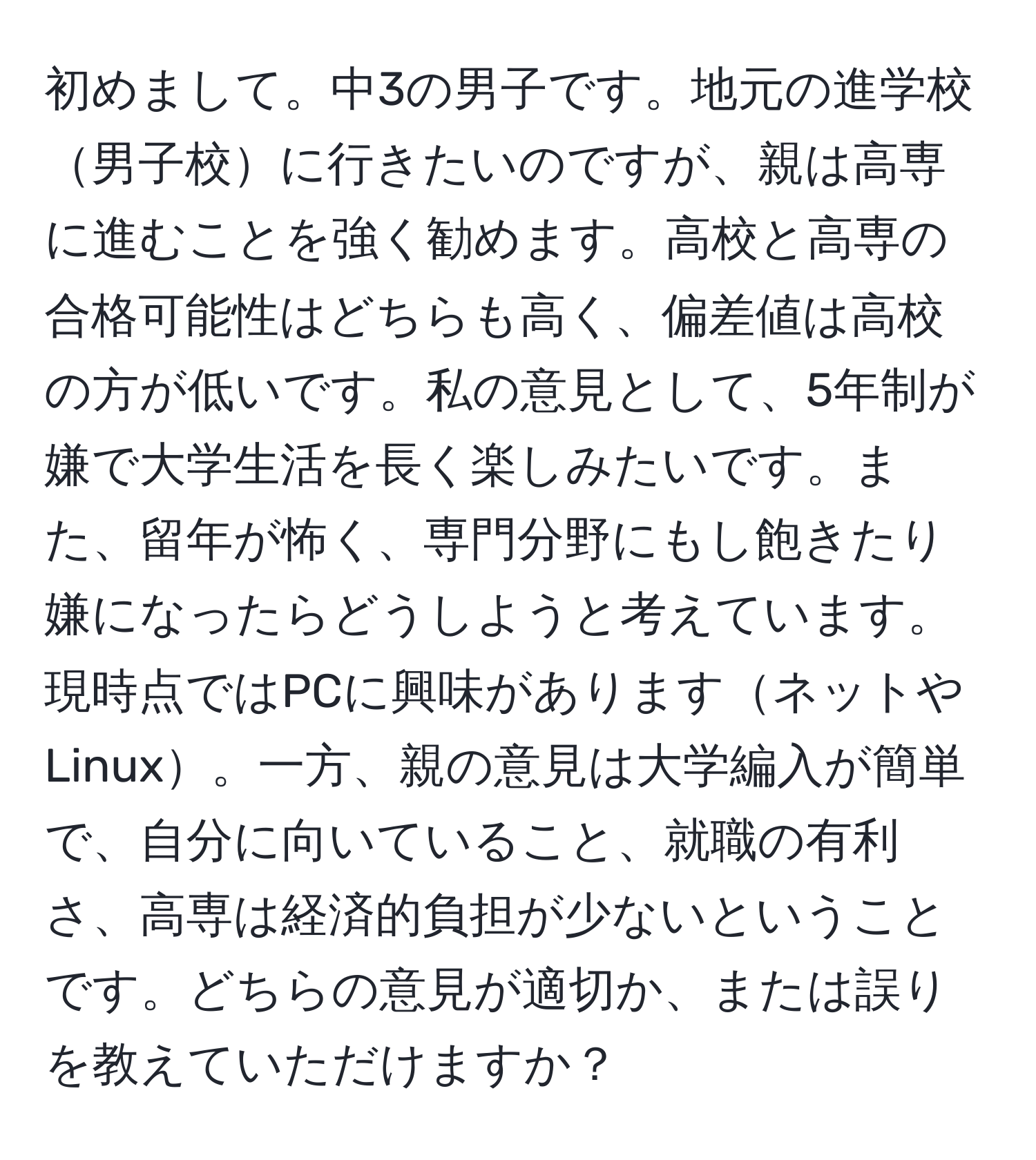 初めまして。中3の男子です。地元の進学校男子校に行きたいのですが、親は高専に進むことを強く勧めます。高校と高専の合格可能性はどちらも高く、偏差値は高校の方が低いです。私の意見として、5年制が嫌で大学生活を長く楽しみたいです。また、留年が怖く、専門分野にもし飽きたり嫌になったらどうしようと考えています。現時点ではPCに興味がありますネットやLinux。一方、親の意見は大学編入が簡単で、自分に向いていること、就職の有利さ、高専は経済的負担が少ないということです。どちらの意見が適切か、または誤りを教えていただけますか？