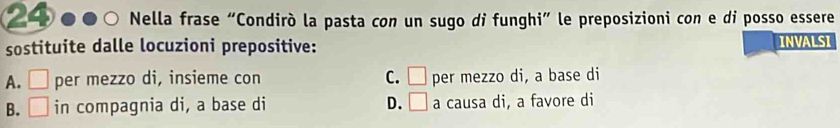 Nella frase “Condirò la pasta con un sugo di funghi” le preposizioni con e di posso essere
sostituite dalle locuzioni prepositive: INVALSI
A. □ per mezzo di, insieme con C. □ per mezzo di, a base di
B. □ in compagnia di, a base di D. □ a causa di, a favore di