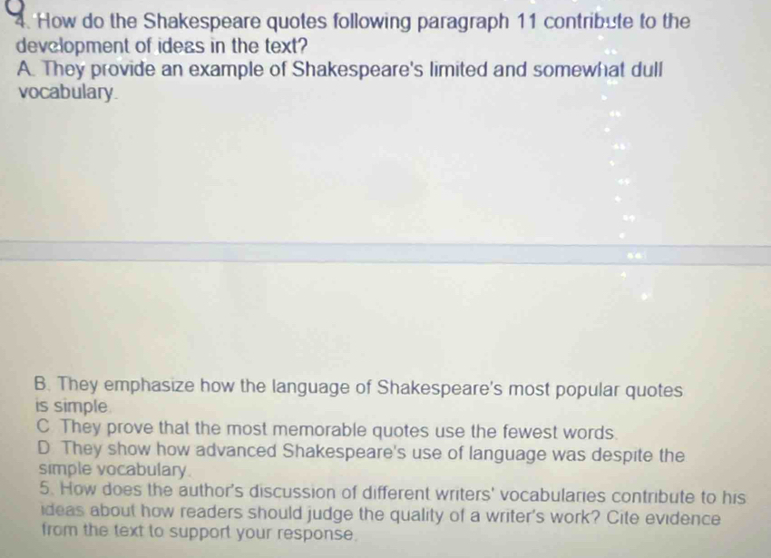 How do the Shakespeare quotes following paragraph 11 contribute to the
development of ideas in the text?
A. They provide an example of Shakespeare's limited and somewhat dull
vocabulary.
B. They emphasize how the language of Shakespeare's most popular quotes
is simple
C They prove that the most memorable quotes use the fewest words.
D They show how advanced Shakespeare's use of language was despite the
simple vocabulary.
5. How does the author's discussion of different writers' vocabularies contribute to his
ideas about how readers should judge the quality of a writer's work? Cite evidence
from the text to support your response.