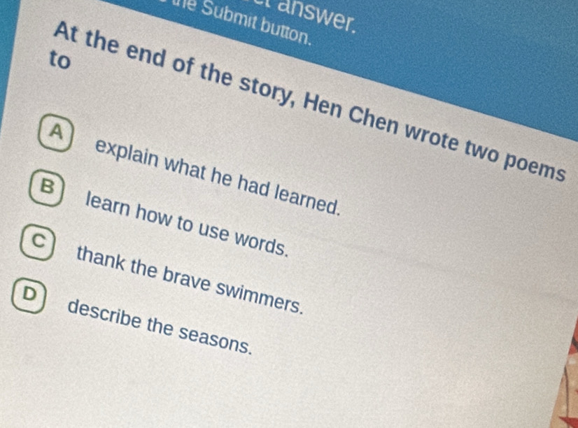 cranswer. 
the Submit button. 
to 
At the end of the story, Hen Chen wrote two poems 
A) explain what he had learned. 
B) learn how to use words. 
c) thank the brave swimmers. 
D describe the seasons.