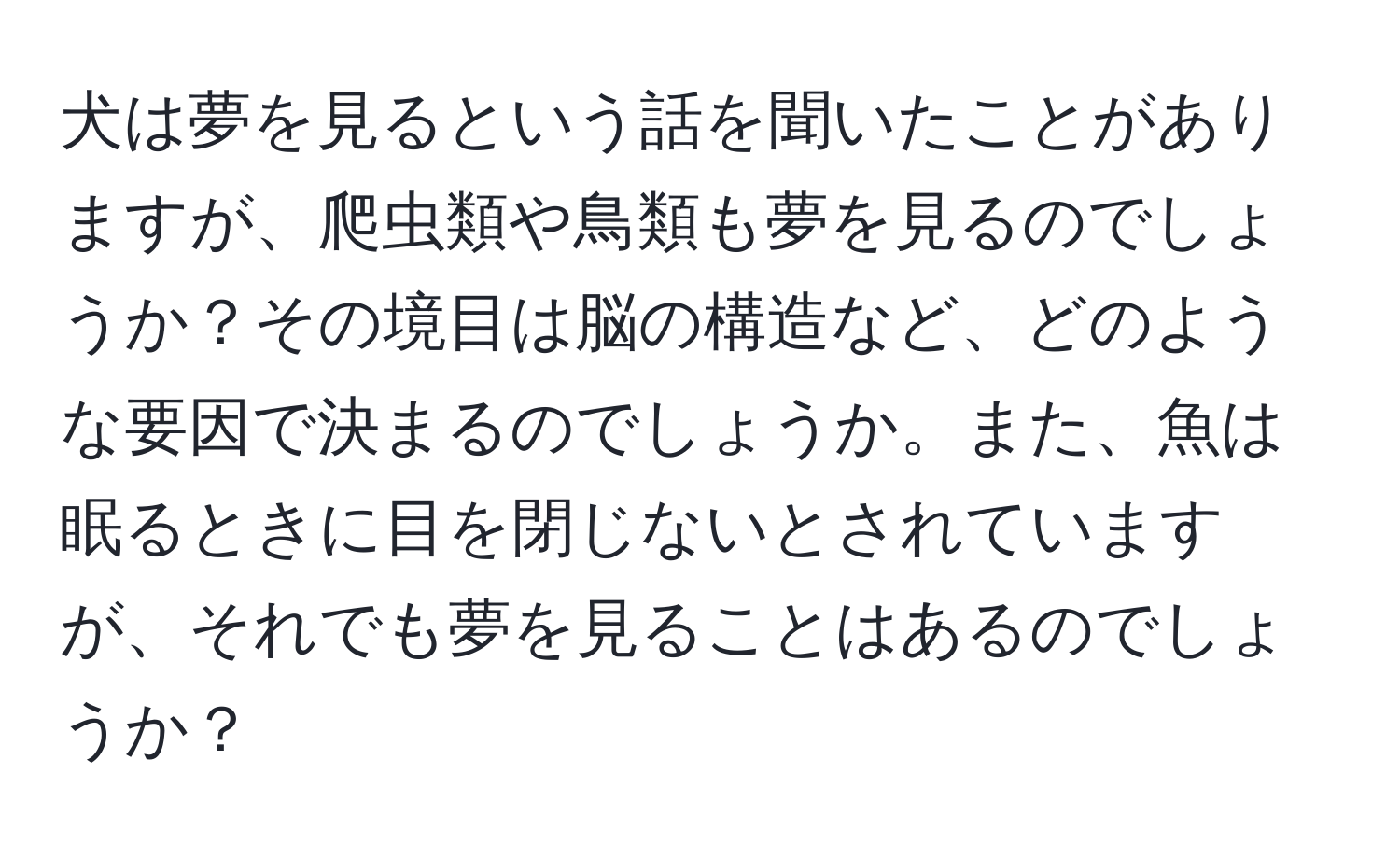 犬は夢を見るという話を聞いたことがありますが、爬虫類や鳥類も夢を見るのでしょうか？その境目は脳の構造など、どのような要因で決まるのでしょうか。また、魚は眠るときに目を閉じないとされていますが、それでも夢を見ることはあるのでしょうか？