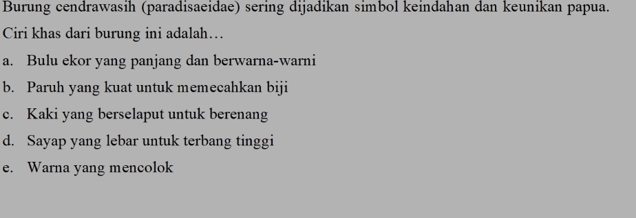 Burung cendrawasih (paradisaeidae) sering dijadikan simbol keindahan dan keunikan papua.
Ciri khas dari burung ini adalah….
a. Bulu ekor yang panjang dan berwarna-warni
b. Paruh yang kuat untuk memecahkan biji
c. Kaki yang berselaput untuk berenang
d. Sayap yang lebar untuk terbang tinggi
e. Warna yang mencolok