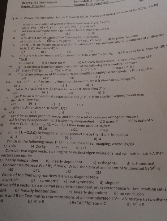 Degree: BS Mathematics Semester ∠
Course Title: Algebra-il
Paper: Objective
0. No. 1 Choose the right option for the followings MCQs. Erasing and cutting not allowed for MCQs (1* 20)
What is the solution of system of linear equations, x+y=3,2x-y=1,
a) x=1,y=2 b) x=2,y=1 c) x=3,y=0 d
i. Let A be à 2* 2 matrix with eigen values 3and 5, then trace of A is x=0,y=3
a]0 b 2 c) 8 d) 15
R^3 is direct sum of which of the following two subspaces.
a) X axis, Y axis bJX axis, YZ plane c)Y axis XY plane d) XY plane, YZ plane
Iv. Let M(3,R) be vector space of all 3* 3 matrices with real numbers and 1 is subspace of all diagonal
in M(3,R) , then dim(W) is
v. fT:Uto V is any linear transformation from U to V and cJ6 d)9 B= u_1,u_2,...,u_n is a basis for U, then set T(B)
a)2 b) 3
T(u_n)
a) spans V c) is a basis for V d) is linearly independent e) spans the range of T
vi. If T is any linear transformation then which of the following statements is not true?
T(xy)=T(x)T(y) b) T(-x)=-T(x) c) T(0)=0 d) T(2x)=2T(x)
vii. If U. W are subspaces of R^5=U+W such that dim(U)=3 ,d m(W)=4 then dimU r W is equal to
a)1 b) 2 c)3 d)5
viii. Let T: R^4- R^3 be an onto linear transformation, what is dimension of Image(T).
a) 1 b)2 c) 3 d) 4
ix. Let U= (a,b,c);a=b be a subspace of R^3 then dim(U) is
a)0 b) 1 d) 3
x. Let V be an n dimensional vector space and c)2 be a surjective(onto) linear map
f:Vto V
then dim (ker T)=
a)0 b) 1 c) 2 d〉 3
xi, What is dimension of HOM(R^3,R^3) ?
a)2 b) 4 c) 6 d) 9
Let V be an inner product space, and let S be a set of non-zero orthogonal vectors
xii, a)S is Linearly dependent b) S is Linearly independent c) S spans V d)S is basis of V
then inner product =
:Iii. If u=(1,3,-4,2),v=(2,-1,-2,6) a)12 b 19 c)22 d)29
If v=(1,-2,2,0) belongs to an inner product space then ∥ v ∥ is equal to
a) 1 b) 2 () 3 d) 4
Which of the following maps T: R^2-->R is not a linear mapping, where T(x,y)=
a) x+2y b) 2x+3y c) x+y d x+1
Consider two eigen vectors belonging to distinct eigen values of a real symmetric matrix A then
vectors can not be
a) linearly independent b) linearly dependent c) orthogonal d) orthonormal
Consider a subspace W of R^3 , if dim of W is 1 then dim of annihilator of W, denoted by W^0· is
a)0 b) 1 c)2 d)3
Which of the following matrices is always diagonalizable
invertible b) symmetric c) real symmetric d) singular
If we add a vector to a maximal linearly independent set in vector space V, then resulting set is
asis b) linearly independent c) linearly dependent d) no conclusion
et A and B be Two matrix representations of a linear operator T:V-->V relative to two disting
B b) A^t=B c) B=CAC^(-1) for some C d) A^(-1)=B