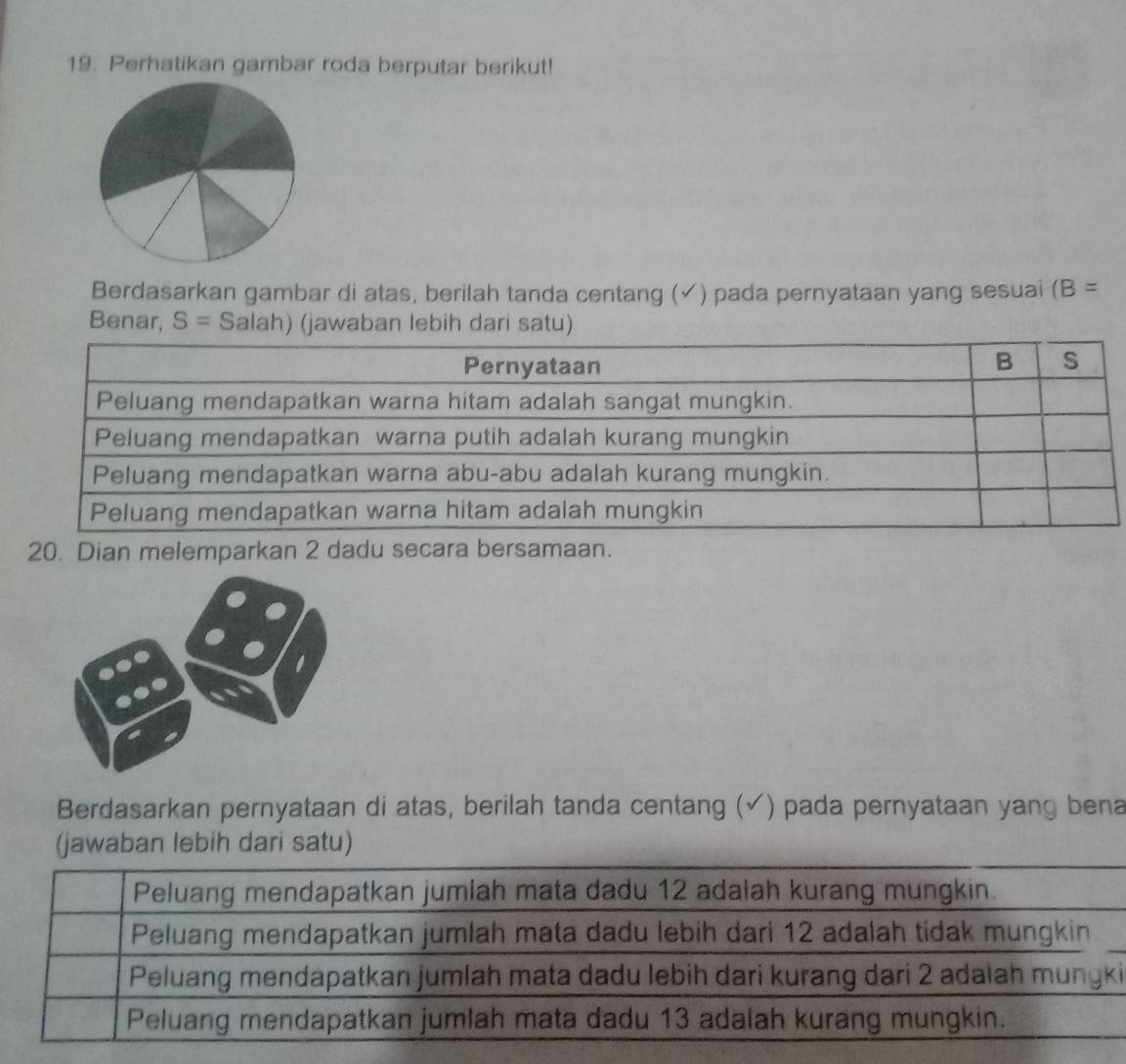 Perhatikan gambar roda berputar berikut!
Berdasarkan gambar di atas, berilah tanda centang (√) pada pernyataan yang sesuai (B= 
Benar, S= Salah) (jawaban lebih dari satu)
20. Dian melemparkan 2 dadu secara bersamaan.
Berdasarkan pernyataan di atas, berilah tanda centang (✓) pada pernyataan yang bena
(jawaban lebih dari satu)
Peluang mendapatkan jumlah mata dadu 12 adalah kurang mungkin.
Peluang mendapatkan jumlah mata dadu lebih dari 12 adalah tidak mungkin
Peluang mendapatkan jumlah mata dadu lebih dari kurang dari 2 adalah mungki
Peluang mendapatkan jumlah mata dadu 13 adalah kurang mungkin.