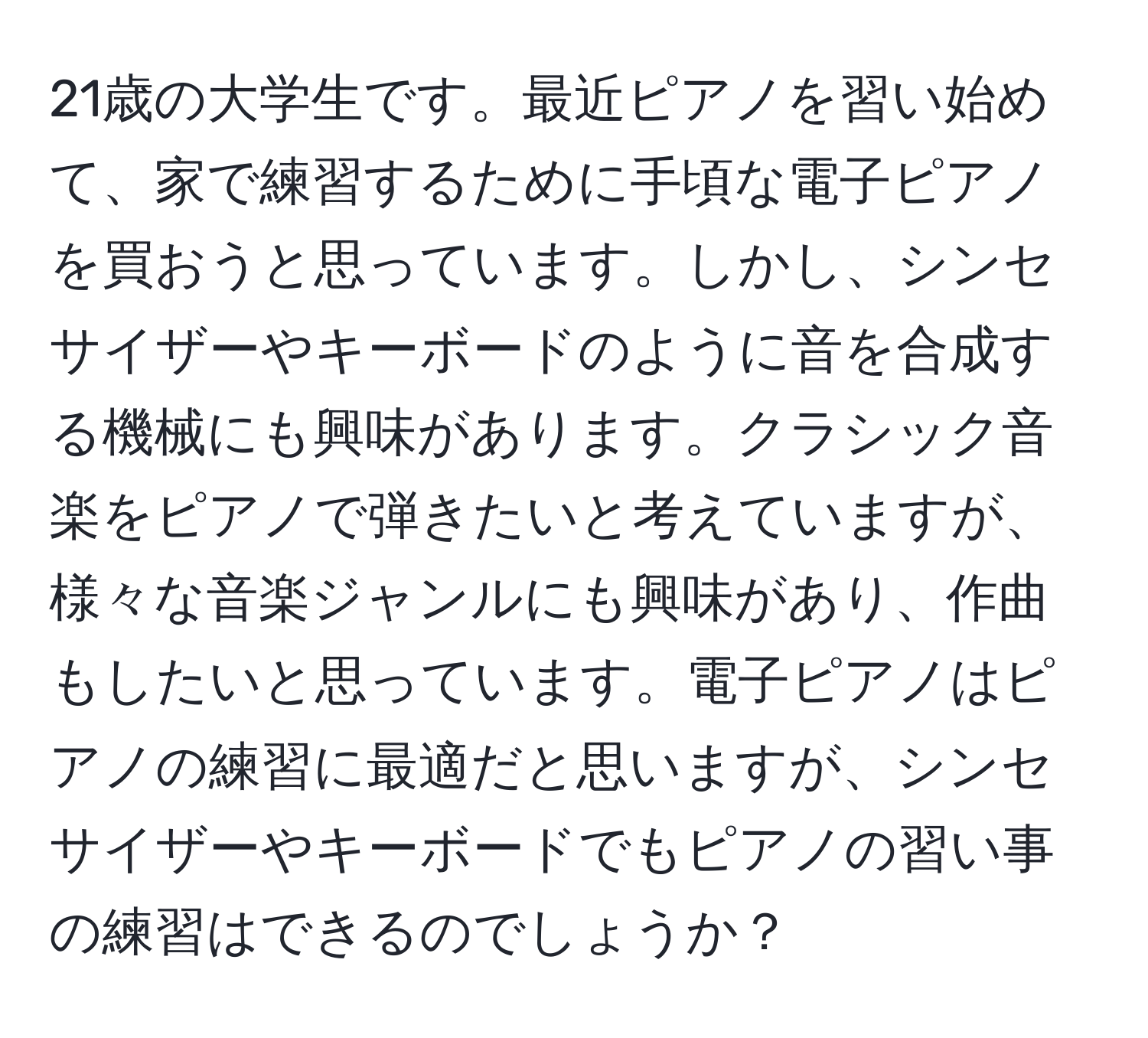 21歳の大学生です。最近ピアノを習い始めて、家で練習するために手頃な電子ピアノを買おうと思っています。しかし、シンセサイザーやキーボードのように音を合成する機械にも興味があります。クラシック音楽をピアノで弾きたいと考えていますが、様々な音楽ジャンルにも興味があり、作曲もしたいと思っています。電子ピアノはピアノの練習に最適だと思いますが、シンセサイザーやキーボードでもピアノの習い事の練習はできるのでしょうか？