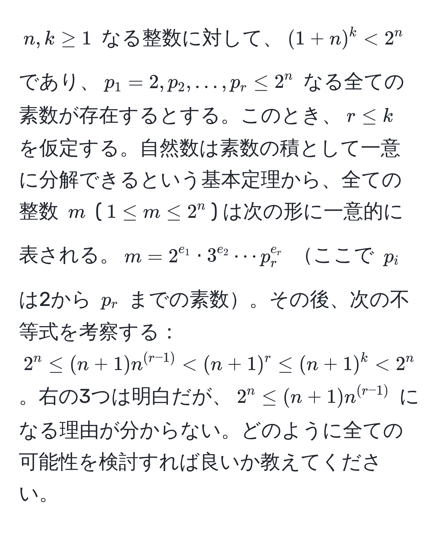 $n, k ≥ 1$ なる整数に対して、$(1+n)^k < 2^(n$ であり、$p_1 = 2, p_2, ..., p_r ≤ 2^n$ なる全ての素数が存在するとする。このとき、$r ≤ k$ を仮定する。自然数は素数の積として一意に分解できるという基本定理から、全ての整数 $m$ ($1 ≤ m ≤ 2^n$) は次の形に一意的に表される。$m = 2^e_1) · 3^(e_2) ·s p_r^(e_r)$ ここで $p_i$ は2から $p_r$ までの素数。その後、次の不等式を考察する：$2^(n ≤ (n+1)n^(r-1)) < (n+1)^r ≤ (n+1)^k < 2^(n$。右の3つは明白だが、$2^n ≤ (n+1)n^(r-1))$ になる理由が分からない。どのように全ての可能性を検討すれば良いか教えてください。