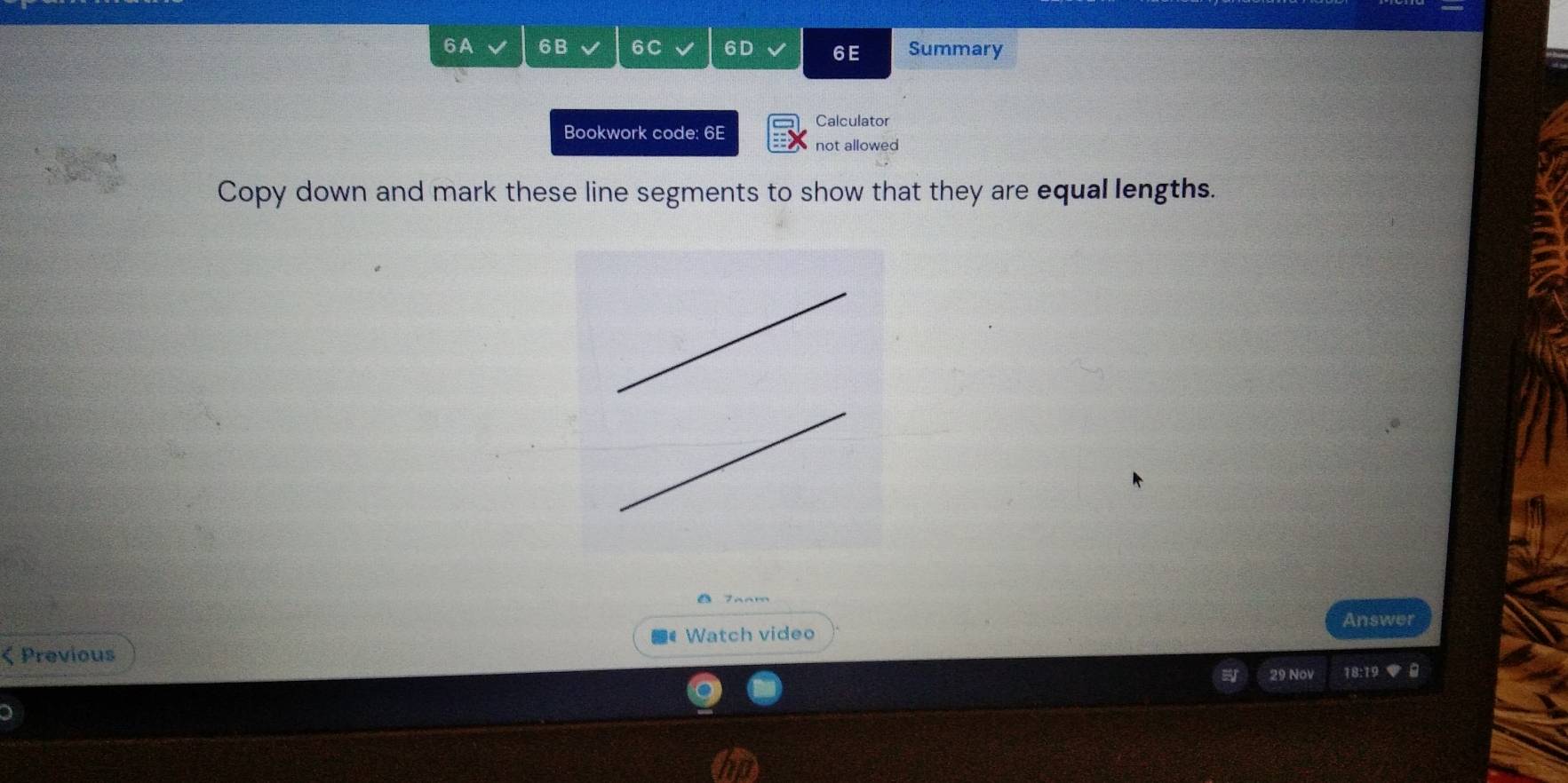 6A 6B 6C 6D 6E Summary 
Bookwork code: 6E Calculator 
not allowed 
Copy down and mark these line segments to show that they are equal lengths. 
△ 7aam 
Answer 
Watch video 
ζ Previous 
29 Nov