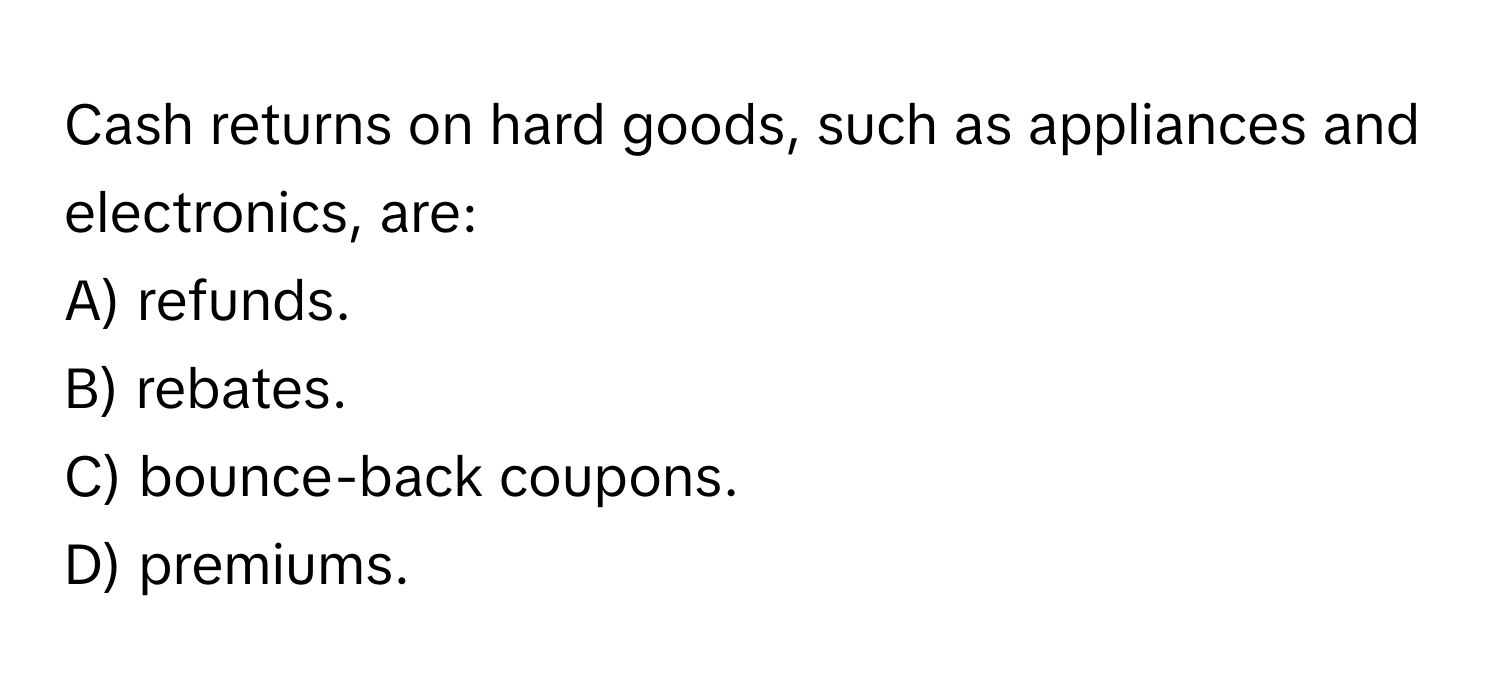 Cash returns on hard goods, such as appliances and electronics, are:

A) refunds.
B) rebates.
C) bounce-back coupons.
D) premiums.