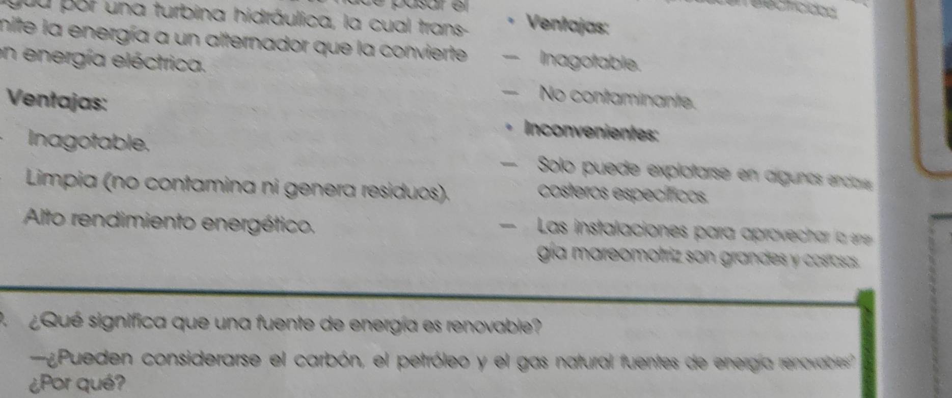 é asar é 
you por una turbina hidráulica, la cual trans-
Ventajas:
mite la energía a un alternador que la convierte - Inagotable.
en energía eléctrica.
Ventajas:
— No contaminante.
Inconvenientes:
Inagotable. - Solo puede explotarse en algunos encae
Limpia (no contamina ni genera residuos).
costeros específicos.
Alto rendimiento energético.
Las instalaciones para aprovechar la en
gía mareomotriz son grandes y cosrasas.
Qué significa que una fuente de energía es renovable?
¿Pueden considerarse el carbón, el petróleo y el gas natural fuentes de energía renovabes'
¿Por qué?