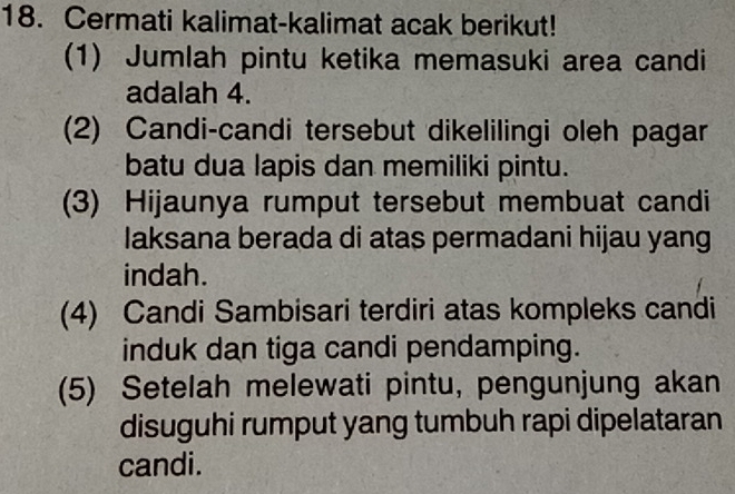 Cermati kalimat-kalimat acak berikut! 
(1) Jumlah pintu ketika memasuki area candi 
adalah 4. 
(2) Candi-candi tersebut dikelilingi oleh pagar 
batu dua lapis dan memiliki pintu. 
(3) Hijaunya rumput tersebut membuat candi 
laksana berada di atas permadani hijau yang 
indah. 
(4) Candi Sambisari terdiri atas kompleks candi 
induk dan tiga candi pendamping. 
(5) Setelah melewati pintu, pengunjung akan 
disuguhi rumput yang tumbuh rapi dipelataran 
candi.