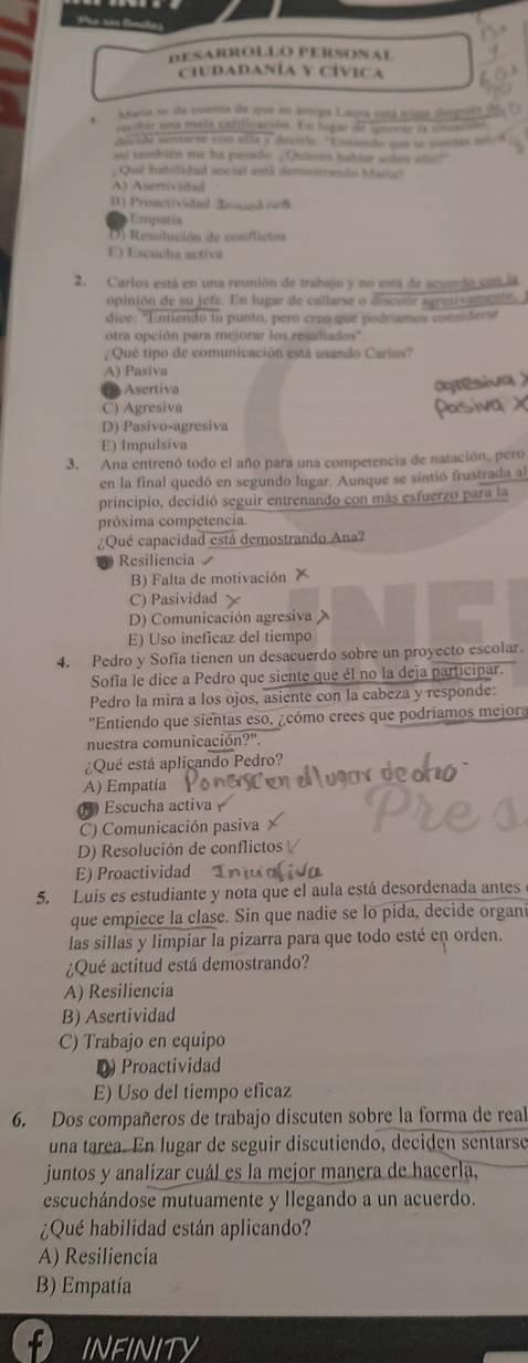 nản t
DESARROLLO PERSONAL
CIUDADANÍA Y CÍVICA
Asusa se de cuema de que su amiga Lana emá mina despent e
re  tor coa mata calllcación. En Sagae de lguers la snenci
decide contarte con elta y drcirie 'Eamendo que te sotes e
ad también me ha pasado. _Quiees fublar shes ete"
; Qué habilidad social está demostrando Maria?
A) Asertivitad
() Proactividad Zoocnk ved
Emgsatán
D ) Resolución de conflicios
E) Escucha activa
2. Carlos está en una reunión de trahajo y no esá de scuedo cla
opinión de su jefe. En lugar de callarse o discvlr agresvamentó
dice: "Entiendo fu punta, pero creo que podrimos comndersr
otra opción para meiorar los resaltados'
¿ Qué tipo de comunicación está usando Carlos?
A) Pasiva
B Asertiva
C) Agresiva
D) Pasivo-agresiva
E) Impulsiva
3. Ana entrenó todo el año para una competencia de natación, pero
en la final quedó en segundo lugar. Aunque se sintió frustrada al
principio, decidió seguir entrenando con más esfuerzo para la
próxima competencia
¿Qué capacidad está demostrando Ana?
Resiliencia 
B) Falta de motivación
C) Pasividad
D) Comunicación agresiva
E) Uso ineficaz del tiempo
4. Pedro y Sofía tienen un desacuerdo sobre un proyecto escolar.
Sofía le dice a Pedro que siente que él no la deja participar.
Pedro la mira a los ojos, asiente con la cabeza y responde:
''Entiendo que sientas eso. ¿cómo crees que podríamos mejora
nuestra comunicación?".
Qué está aplicando Pedro?
A) Empatia
) Escucha activa
C) Comunicación pasiva
D) Resolución de conflictos
E) Proactividad 
5. Luís es estudiante y nota que el aula está desordenada antes
que empiece la clase. Sin que nadie se lo pida, decide organi
las sillas y limpiar la pizarra para que todo esté en orden.
¿Qué actitud está demostrando?
A) Resiliencia
B) Asertividad
C) Trabajo en equipo
D) Proactividad
E) Uso del tiempo eficaz
6. Dos compañeros de trabajo discuten sobre la forma de real
una tarea. En lugar de seguir discutiendo, deciden sentarse
juntos y analizar cuál es la mejor manera de hacerla,
escuchándose mutuamente y llegando a un acuerdo.
¿Qué habilidad están aplicando?
A) Resiliencia
B) Empatía
infinity