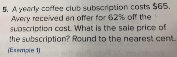 A yearly coffee club subscription costs $65.
Avery received an offer for 62% off the
subscription cost. What is the sale price of
the subscription? Round to the nearest cent.
(Example 1)