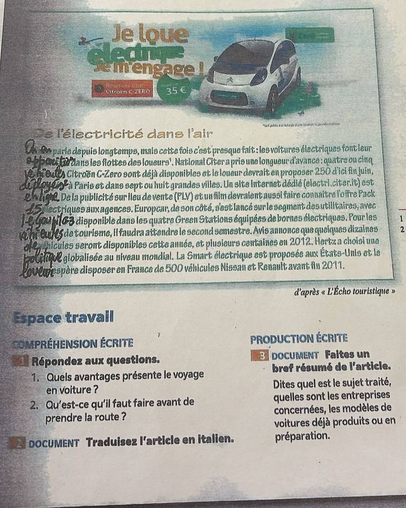 De l'électricité dans l'air
Ce 00 parie depuis longtemps, mais cette fois c'est presque fait : les voltures électriques font leur
e bboxt he dans les flottes des loueurs', National Citer a pris une longueur d'avance : quatre ou cinq
1e l Sul Citroën C-Zero sont déjà disponibies et le loueur devrait en proposer 250 d'ici fin juin,
Au doyeis- à Paris et dans sept ou huit grandes villes. Un site Internet dédié (electri.citer.it) est
g W agh. De la publicité sur lieu de vente (PLV) et un film devraient aussi faire connaître l'o îre Pack
L Sp ectriques aux agences. Europcar, de son côté, s'est lancé sur le segment des utilitaires, avec
l-e gout163 disponible dans les quatre Green Stations équipées de bornes électriques. Pour les 1
wof euls de tourisme, il faudra attendre le second semestre. Avis annonce que queiques dizaines 2
e e chicules seront disponibles cette année, et plusieurs centaines en 2012. Hertz a choisi une
ottheue globalisée au niveau mondial. La Smart électrique est proposée aux États-Unis et le
L0v0m espère disposer en France de 500 véhicules Nissan et Renault avant fn 2011.
d'après « L'Écho touristique »
Espace travail
CompréHENSION ÉcRite PRODUCTION ÉCRITE
3
=* Répondez aux questions. DOCUMENT Faites un
1. Quels avantages présente le voyage bref résumé de l'article.
en voiture ? Dites quel est le sujet traité,
2. Qu'est-ce qu'il faut faire avant de quelles sont les entreprises
prendre la route ? concernées, les modèles de
voitures déjà produits ou en
DOCUMENT Traduisez l’article en italien. préparation.