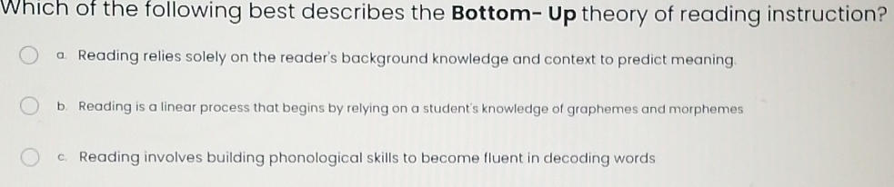 Which of the following best describes the Bottom- Up theory of reading instruction?
a. Reading relies solely on the reader's background knowledge and context to predict meaning.
b. Reading is a linear process that begins by relying on a student's knowledge of graphemes and morphemes
c. Reading involves building phonological skills to become fluent in decoding words